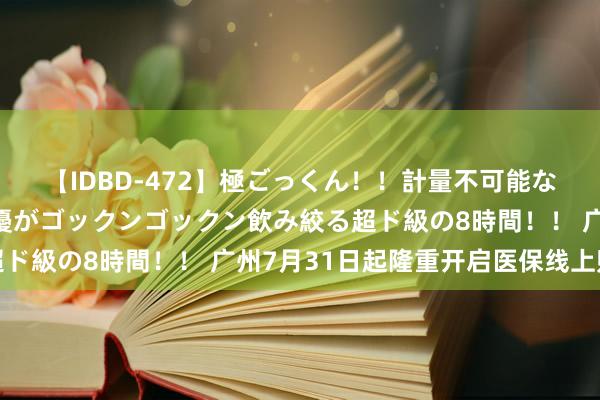 【IDBD-472】極ごっくん！！計量不可能な爆量ザーメンをS級女優がゴックンゴックン飲み絞る超ド級の8時間！！ 广州7月31日起隆重开启医保线上购药