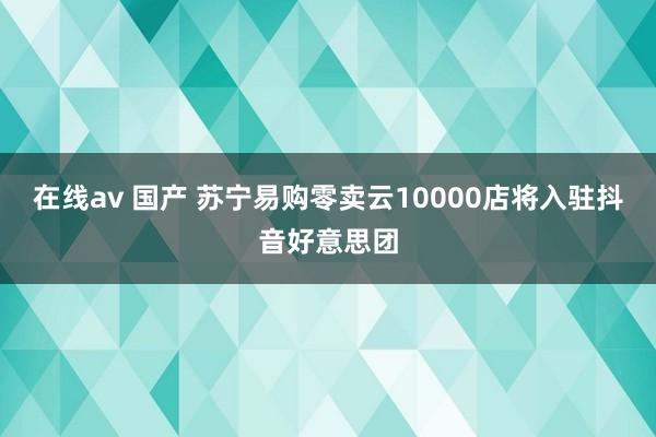 在线av 国产 苏宁易购零卖云10000店将入驻抖音好意思团