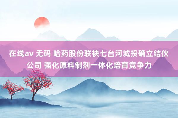 在线av 无码 哈药股份联袂七台河城投确立结伙公司 强化原料制剂一体化培育竞争力