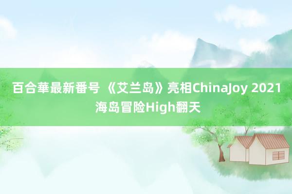 百合華最新番号 《艾兰岛》亮相ChinaJoy 2021 海岛冒险High翻天