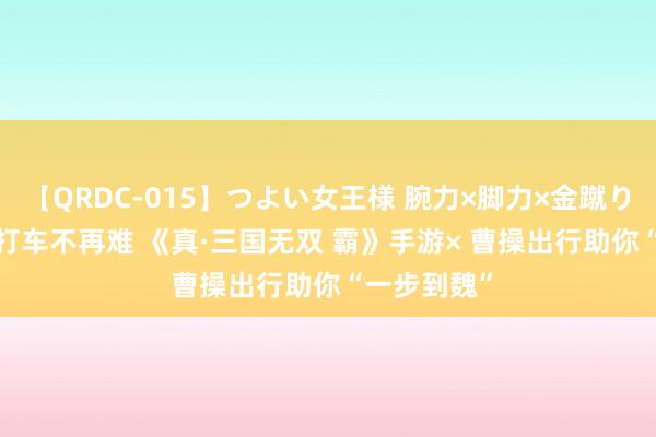 【QRDC-015】つよい女王様 腕力×脚力×金蹴り 风物玩CJ 打车不再难 《真·三国无双 霸》手游× 曹操出行助你“一步到魏”