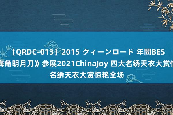 【QRDC-013】2015 クィーンロード 年間BEST10 《海角明月刀》参展2021ChinaJoy 四大名绣天衣大赏惊艳全场