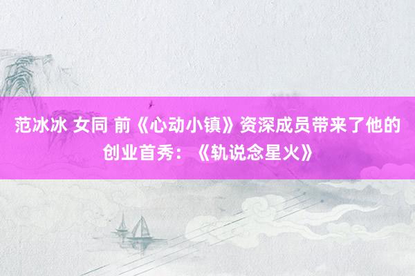 范冰冰 女同 前《心动小镇》资深成员带来了他的创业首秀：《轨说念星火》