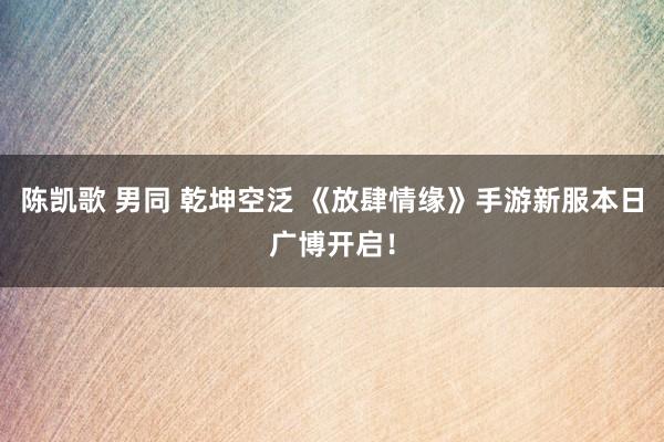 陈凯歌 男同 乾坤空泛 《放肆情缘》手游新服本日广博开启！