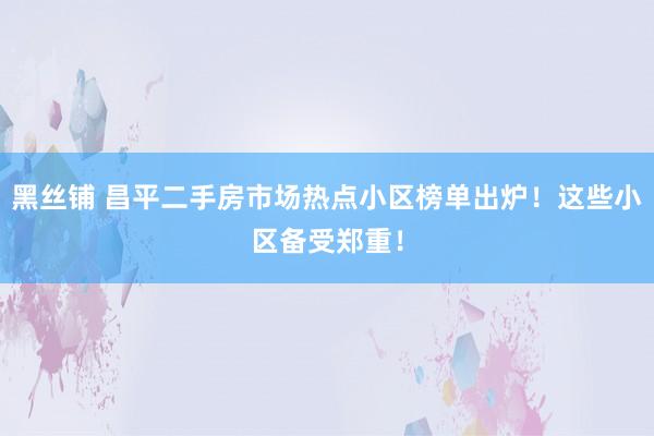 黑丝铺 昌平二手房市场热点小区榜单出炉！这些小区备受郑重！