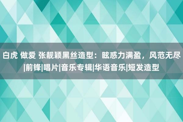 白虎 做爱 张靓颖黑丝造型：眩惑力满盈，风范无尽|前锋|唱片|音乐专辑|华语音乐|短发造型