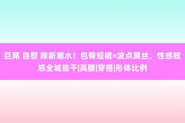 巨屌 自慰 辣新潮水！包臀短裙×波点黑丝，性感眩惑全城能干|高腰|穿搭|形体比例