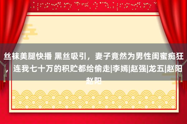 丝袜美腿快播 黑丝吸引，妻子竟然为男性闺蜜痴狂，连我七十万的积贮都给偷走|李嫣|赵强|龙五|赵阳