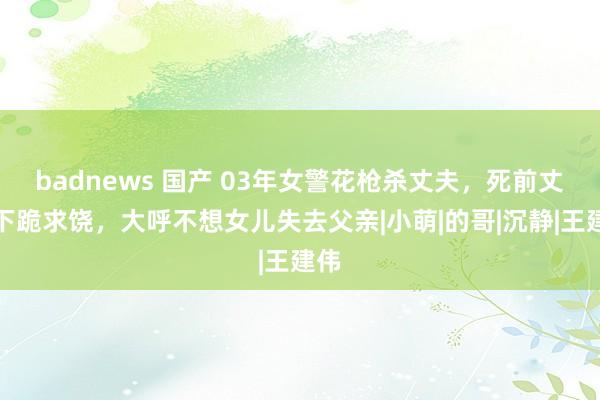 badnews 国产 03年女警花枪杀丈夫，死前丈夫下跪求饶，大呼不想女儿失去父亲|小萌|的哥|沉静|王建伟