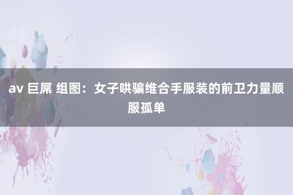 av 巨屌 组图：女子哄骗维合手服装的前卫力量顺服孤单