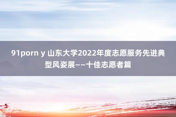 91porn y 山东大学2022年度志愿服务先进典型风姿展——十佳志愿者篇